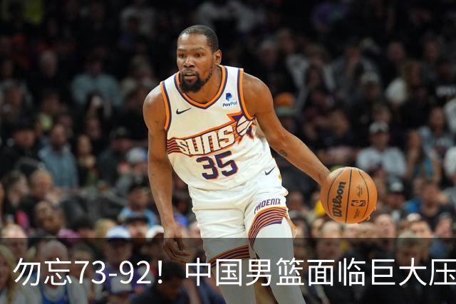 勿忘73-92！中国男篮面临巨大压力，三人角色至关重要